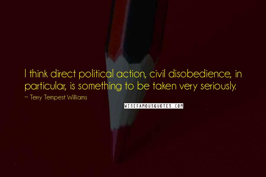 Terry Tempest Williams Quotes: I think direct political action, civil disobedience, in particular, is something to be taken very seriously.