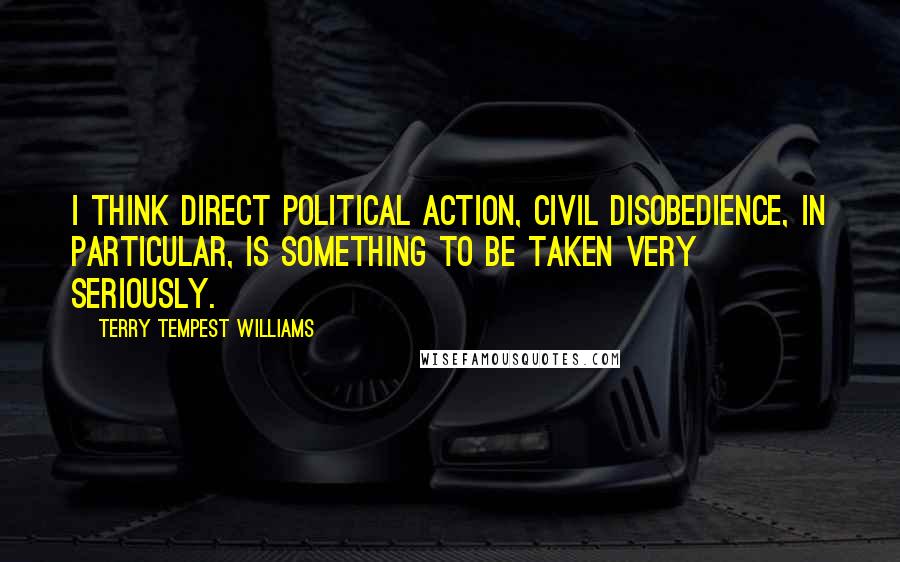 Terry Tempest Williams Quotes: I think direct political action, civil disobedience, in particular, is something to be taken very seriously.