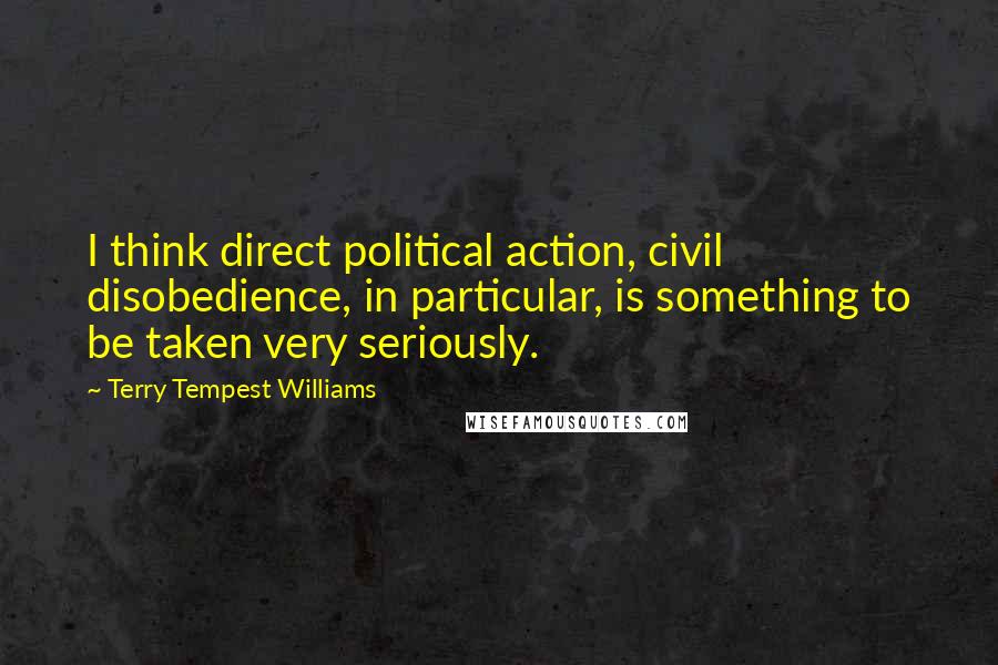 Terry Tempest Williams Quotes: I think direct political action, civil disobedience, in particular, is something to be taken very seriously.