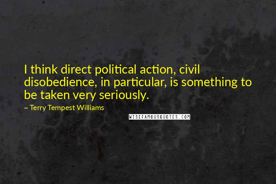 Terry Tempest Williams Quotes: I think direct political action, civil disobedience, in particular, is something to be taken very seriously.