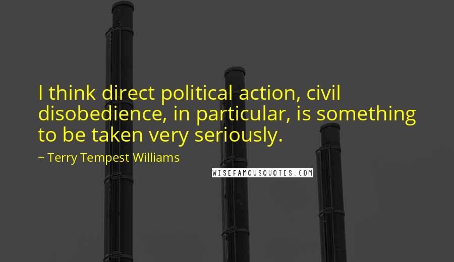 Terry Tempest Williams Quotes: I think direct political action, civil disobedience, in particular, is something to be taken very seriously.