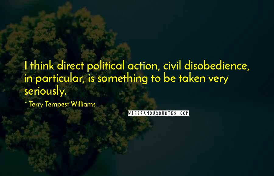 Terry Tempest Williams Quotes: I think direct political action, civil disobedience, in particular, is something to be taken very seriously.