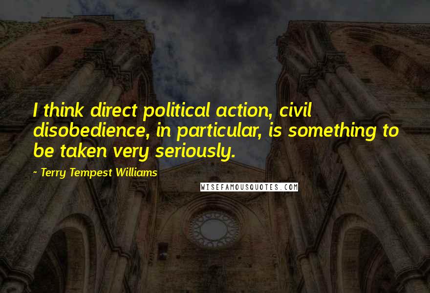 Terry Tempest Williams Quotes: I think direct political action, civil disobedience, in particular, is something to be taken very seriously.