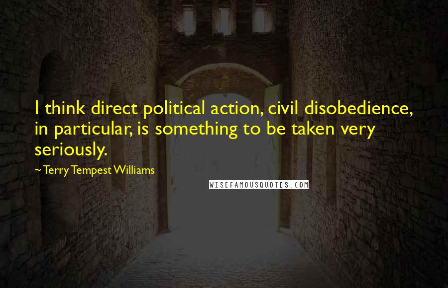 Terry Tempest Williams Quotes: I think direct political action, civil disobedience, in particular, is something to be taken very seriously.