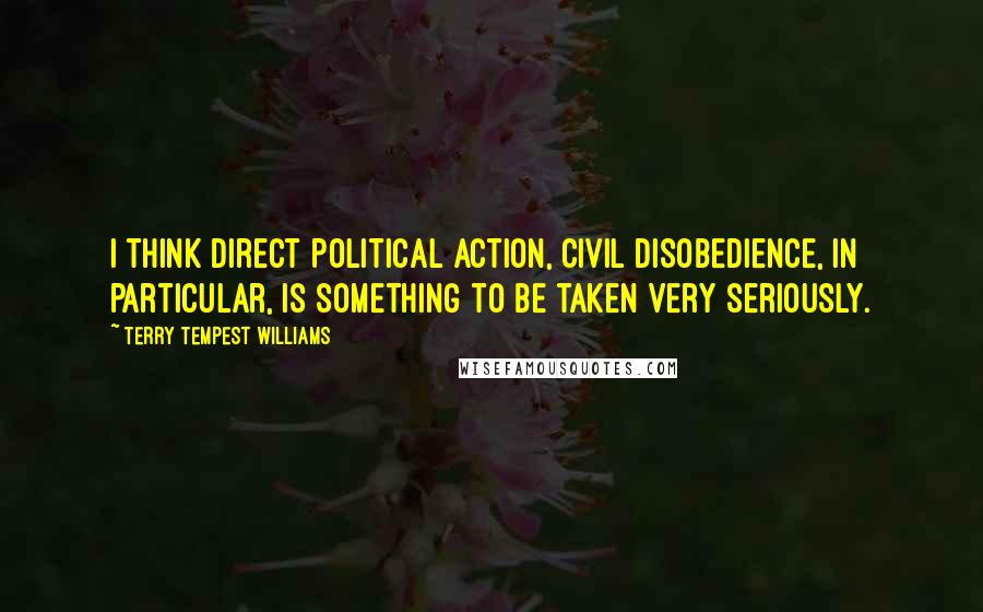 Terry Tempest Williams Quotes: I think direct political action, civil disobedience, in particular, is something to be taken very seriously.