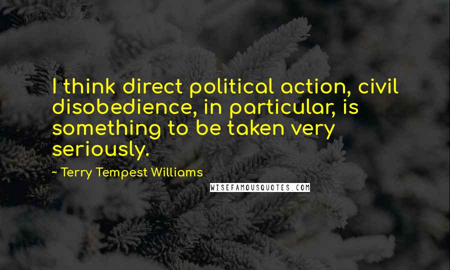 Terry Tempest Williams Quotes: I think direct political action, civil disobedience, in particular, is something to be taken very seriously.