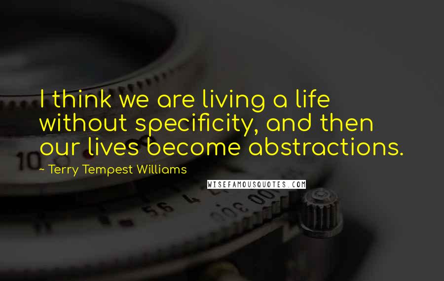 Terry Tempest Williams Quotes: I think we are living a life without specificity, and then our lives become abstractions.