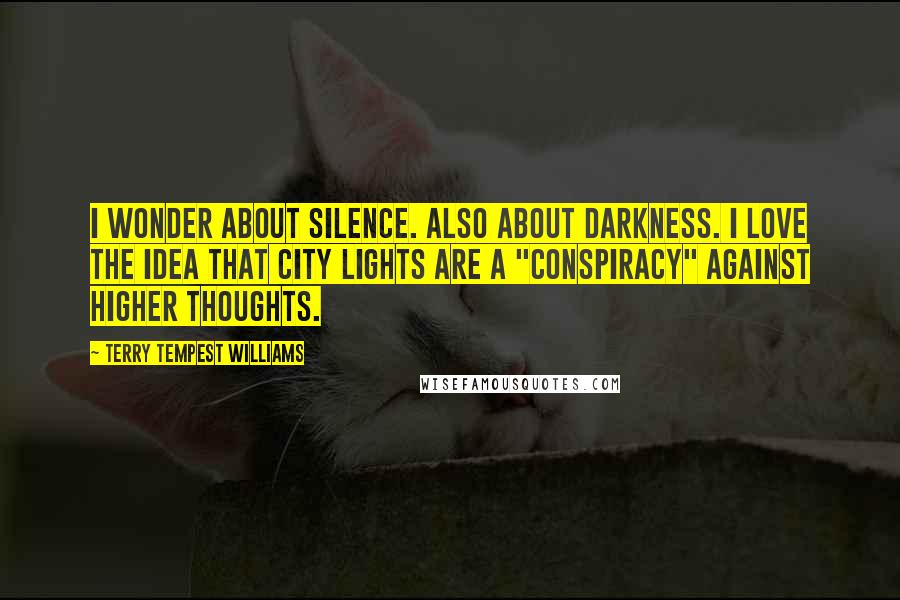 Terry Tempest Williams Quotes: I wonder about silence. Also about darkness. I love the idea that city lights are a "conspiracy" against higher thoughts.