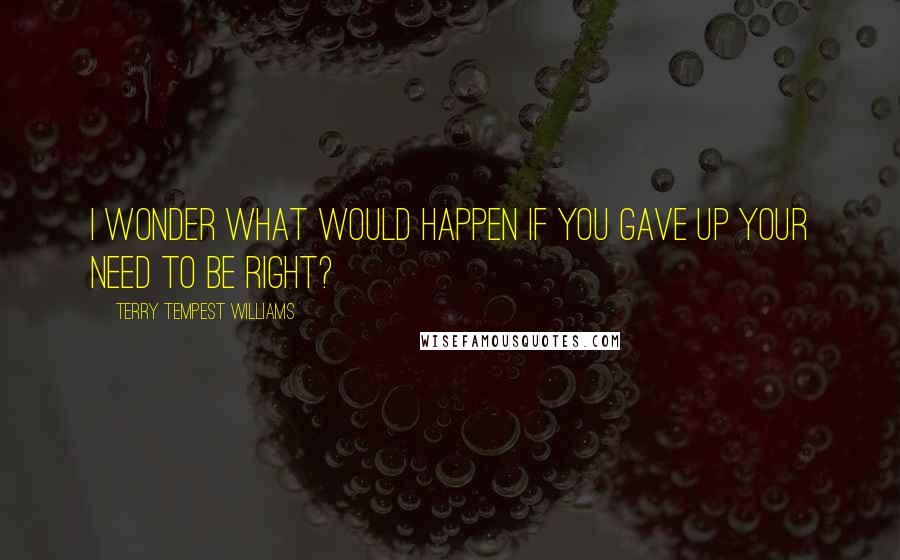 Terry Tempest Williams Quotes: I wonder what would happen if you gave up your need to be right?