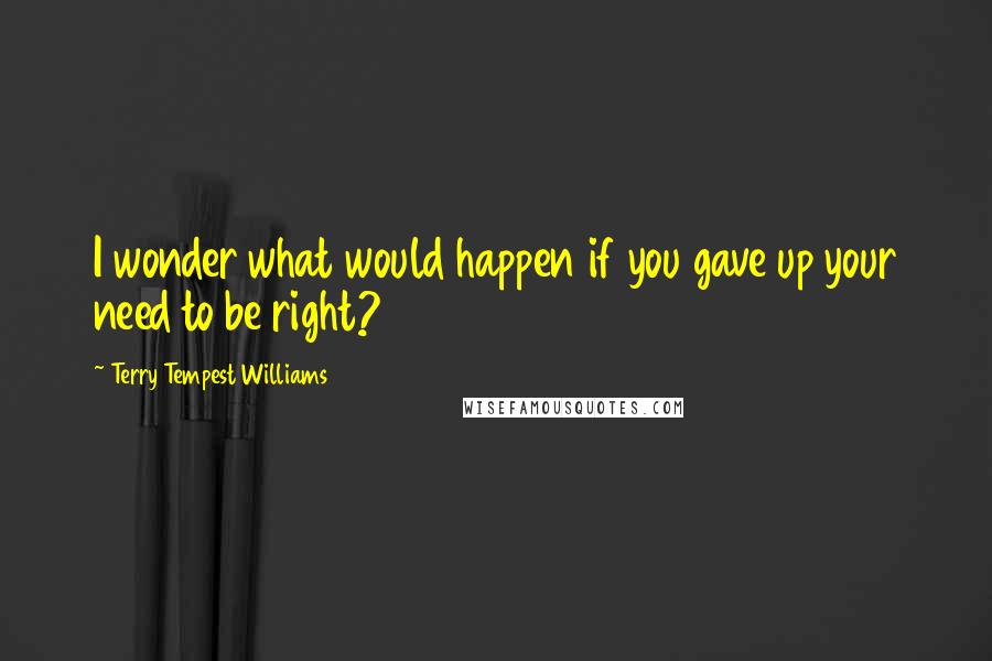 Terry Tempest Williams Quotes: I wonder what would happen if you gave up your need to be right?