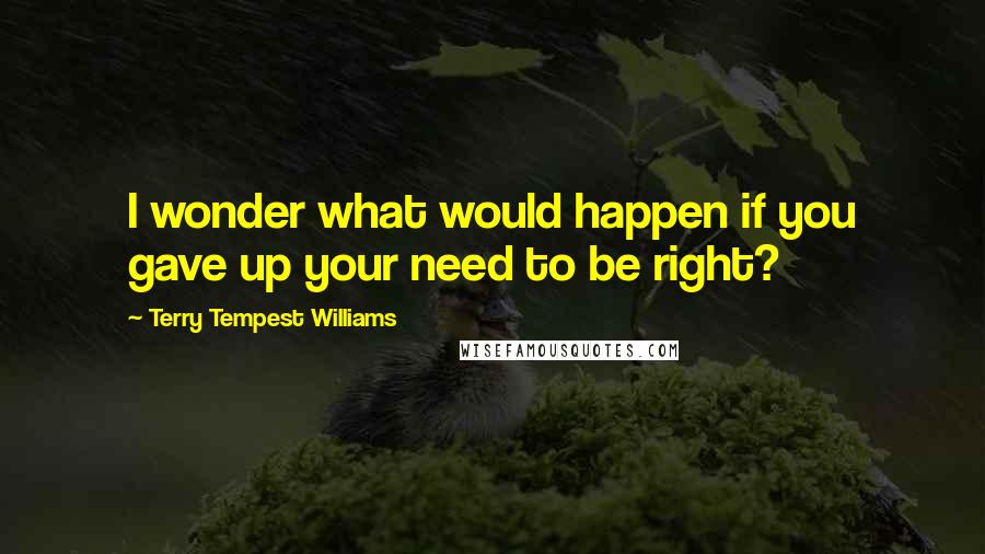 Terry Tempest Williams Quotes: I wonder what would happen if you gave up your need to be right?