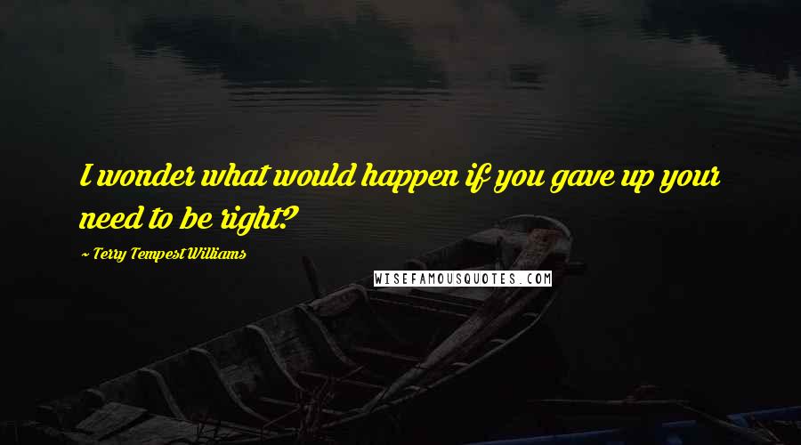 Terry Tempest Williams Quotes: I wonder what would happen if you gave up your need to be right?