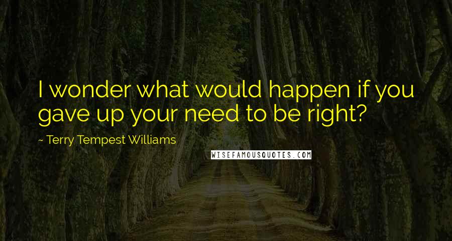 Terry Tempest Williams Quotes: I wonder what would happen if you gave up your need to be right?