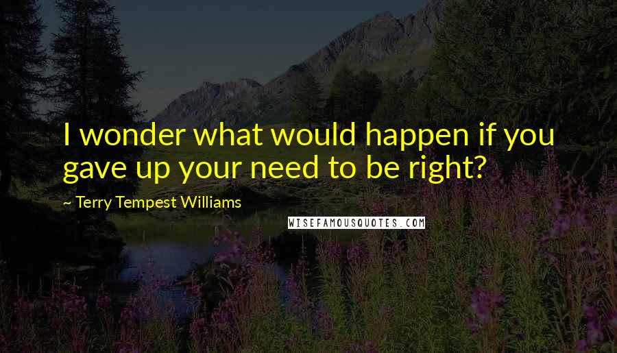 Terry Tempest Williams Quotes: I wonder what would happen if you gave up your need to be right?