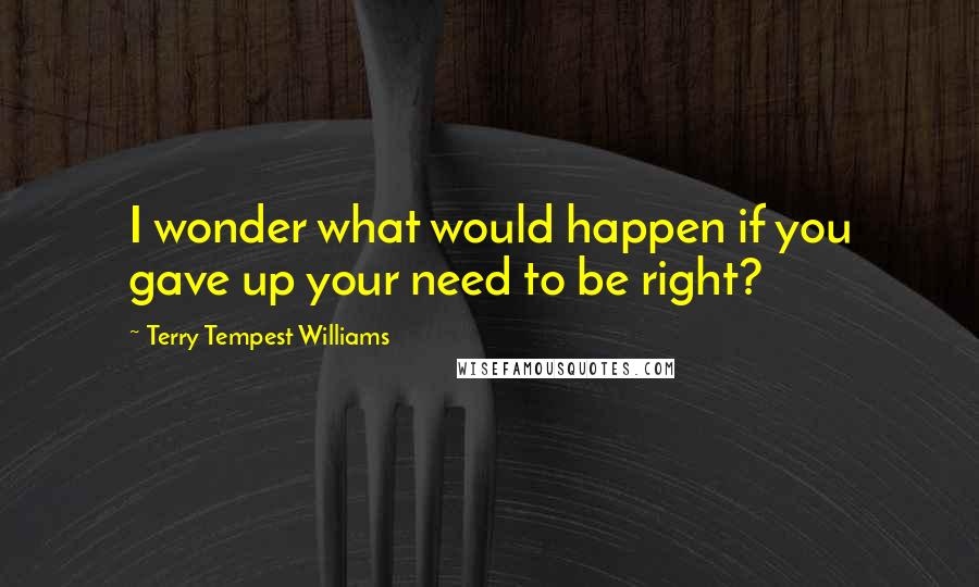 Terry Tempest Williams Quotes: I wonder what would happen if you gave up your need to be right?