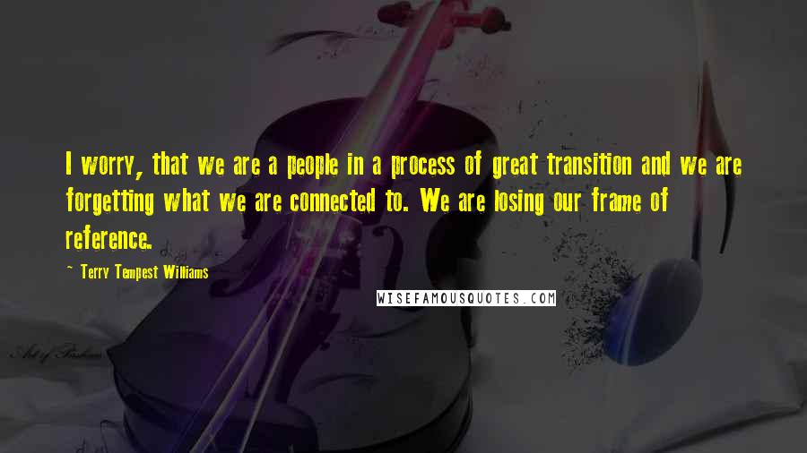 Terry Tempest Williams Quotes: I worry, that we are a people in a process of great transition and we are forgetting what we are connected to. We are losing our frame of reference.