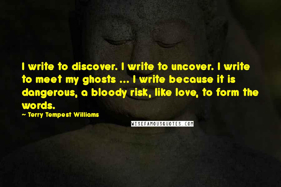 Terry Tempest Williams Quotes: I write to discover. I write to uncover. I write to meet my ghosts ... I write because it is dangerous, a bloody risk, like love, to form the words.