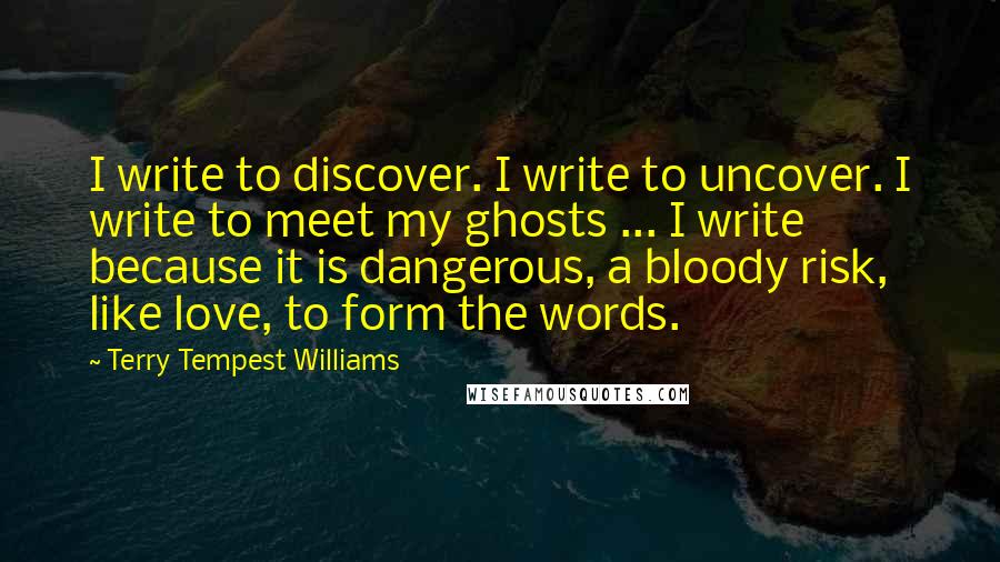 Terry Tempest Williams Quotes: I write to discover. I write to uncover. I write to meet my ghosts ... I write because it is dangerous, a bloody risk, like love, to form the words.