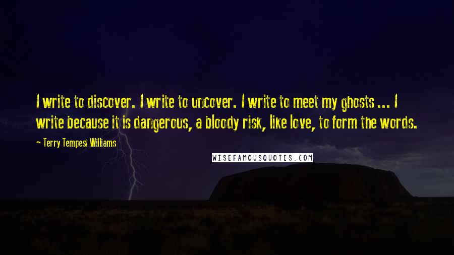 Terry Tempest Williams Quotes: I write to discover. I write to uncover. I write to meet my ghosts ... I write because it is dangerous, a bloody risk, like love, to form the words.