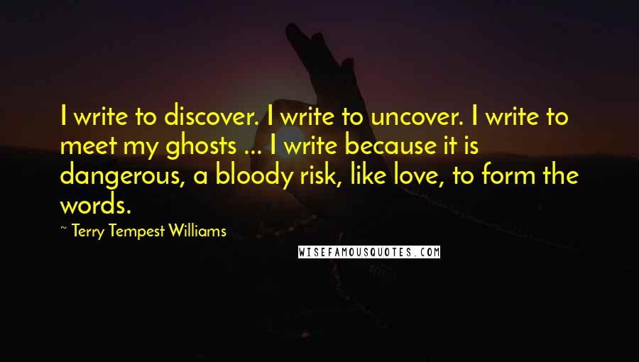 Terry Tempest Williams Quotes: I write to discover. I write to uncover. I write to meet my ghosts ... I write because it is dangerous, a bloody risk, like love, to form the words.