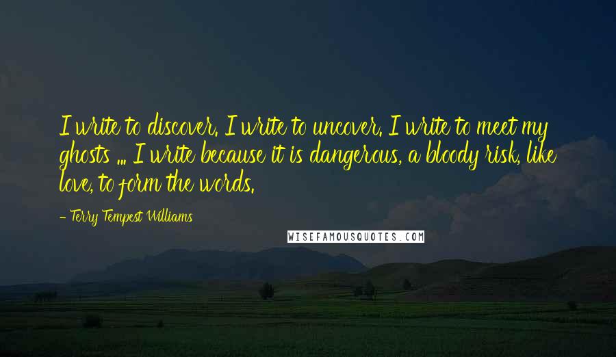 Terry Tempest Williams Quotes: I write to discover. I write to uncover. I write to meet my ghosts ... I write because it is dangerous, a bloody risk, like love, to form the words.