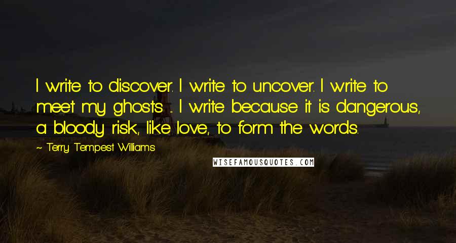 Terry Tempest Williams Quotes: I write to discover. I write to uncover. I write to meet my ghosts ... I write because it is dangerous, a bloody risk, like love, to form the words.