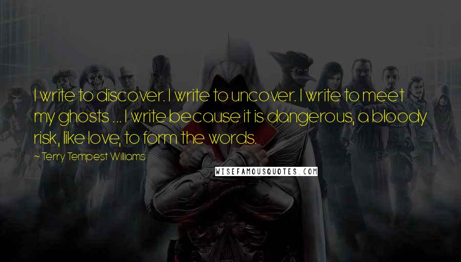 Terry Tempest Williams Quotes: I write to discover. I write to uncover. I write to meet my ghosts ... I write because it is dangerous, a bloody risk, like love, to form the words.