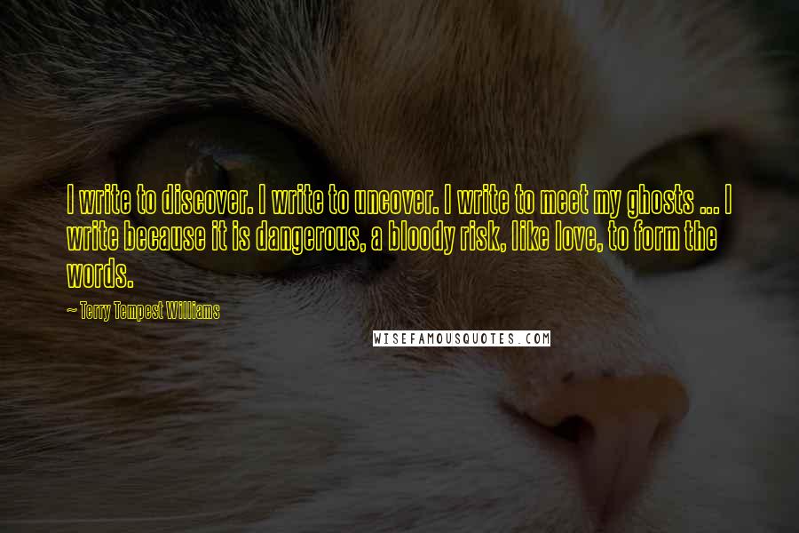 Terry Tempest Williams Quotes: I write to discover. I write to uncover. I write to meet my ghosts ... I write because it is dangerous, a bloody risk, like love, to form the words.