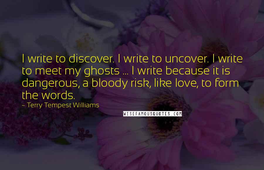 Terry Tempest Williams Quotes: I write to discover. I write to uncover. I write to meet my ghosts ... I write because it is dangerous, a bloody risk, like love, to form the words.