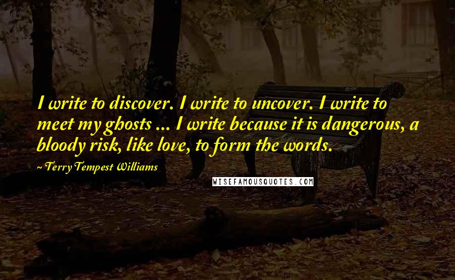 Terry Tempest Williams Quotes: I write to discover. I write to uncover. I write to meet my ghosts ... I write because it is dangerous, a bloody risk, like love, to form the words.