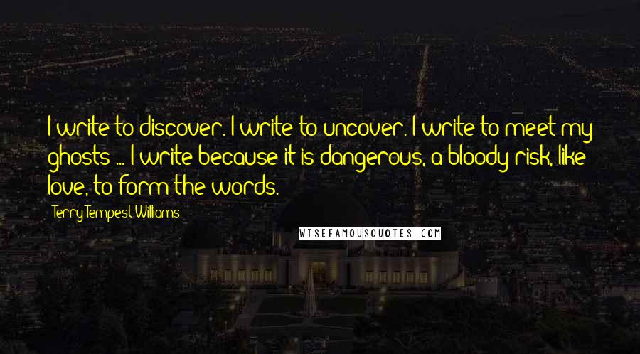 Terry Tempest Williams Quotes: I write to discover. I write to uncover. I write to meet my ghosts ... I write because it is dangerous, a bloody risk, like love, to form the words.