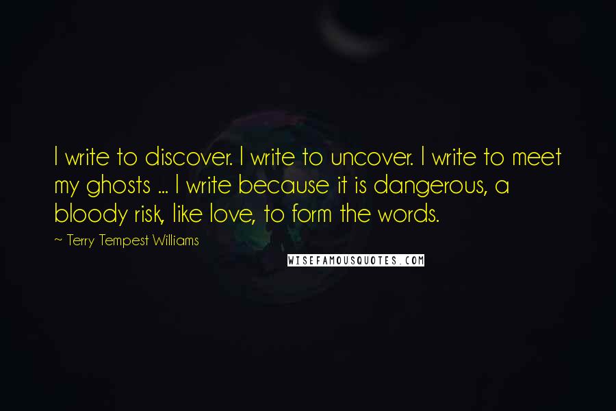 Terry Tempest Williams Quotes: I write to discover. I write to uncover. I write to meet my ghosts ... I write because it is dangerous, a bloody risk, like love, to form the words.