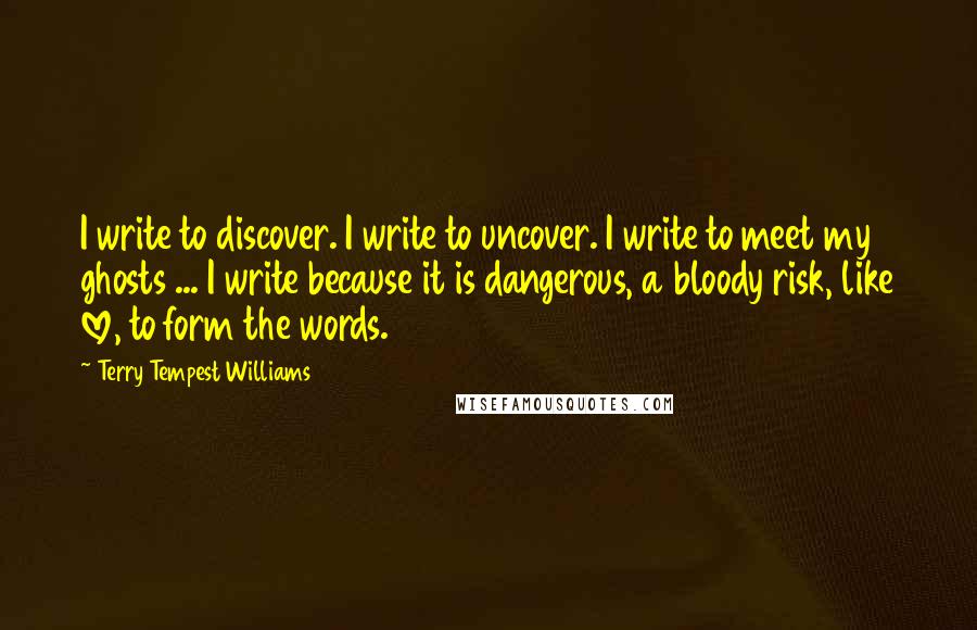 Terry Tempest Williams Quotes: I write to discover. I write to uncover. I write to meet my ghosts ... I write because it is dangerous, a bloody risk, like love, to form the words.