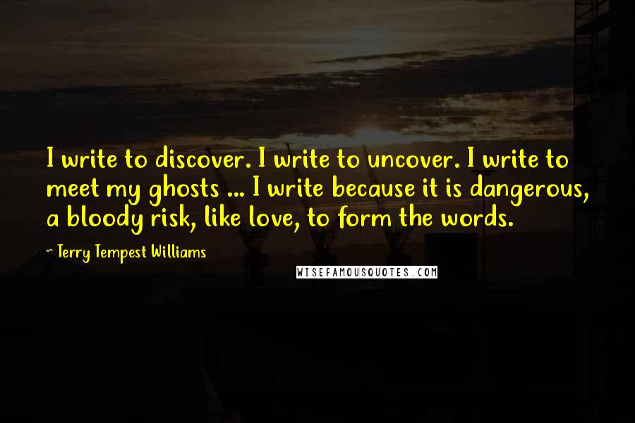 Terry Tempest Williams Quotes: I write to discover. I write to uncover. I write to meet my ghosts ... I write because it is dangerous, a bloody risk, like love, to form the words.