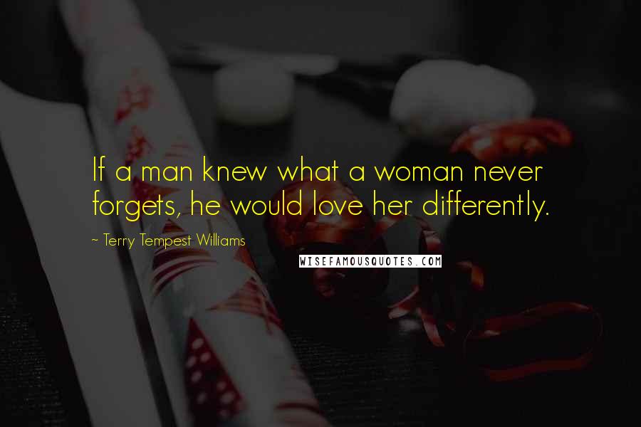 Terry Tempest Williams Quotes: If a man knew what a woman never forgets, he would love her differently.