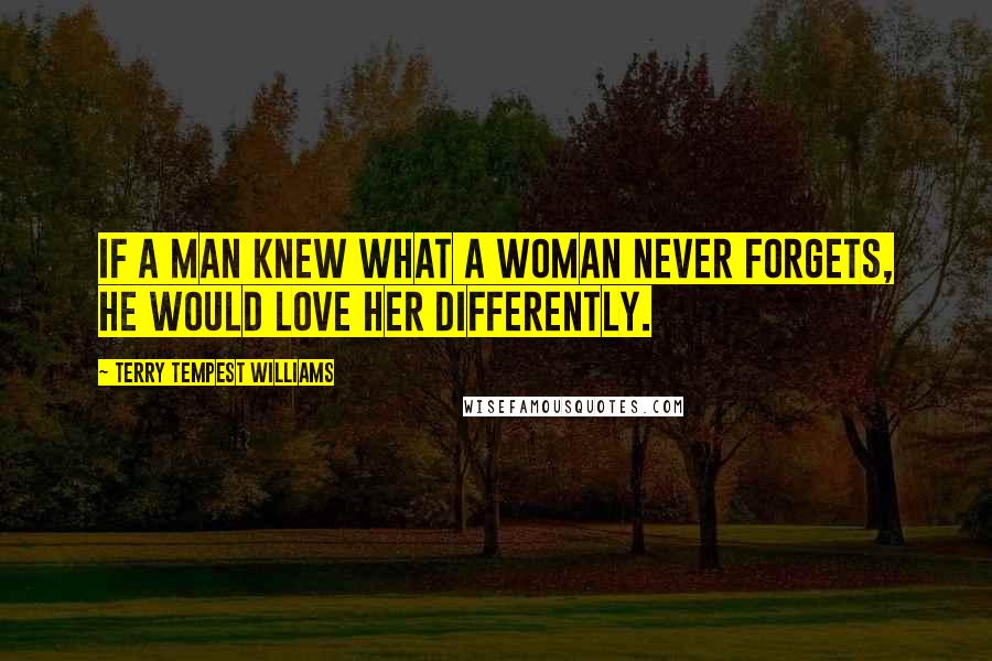 Terry Tempest Williams Quotes: If a man knew what a woman never forgets, he would love her differently.