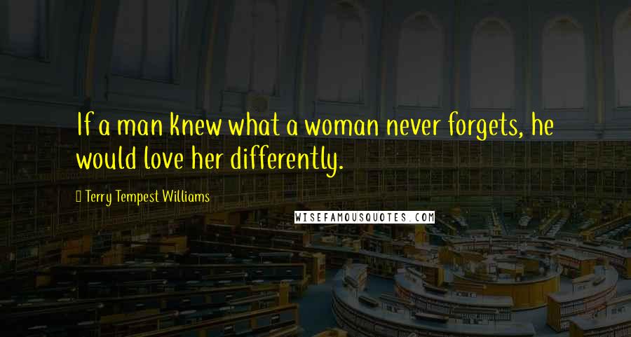 Terry Tempest Williams Quotes: If a man knew what a woman never forgets, he would love her differently.