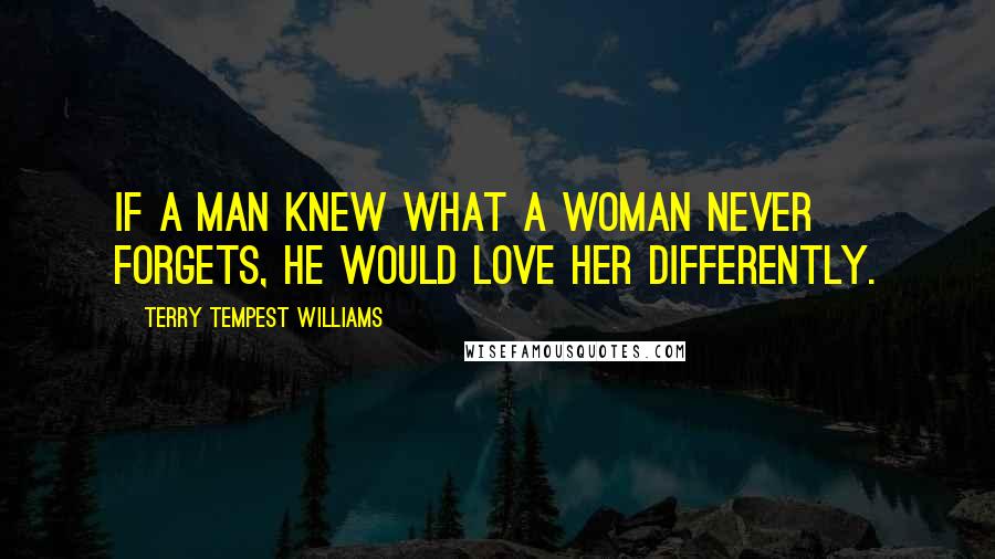 Terry Tempest Williams Quotes: If a man knew what a woman never forgets, he would love her differently.