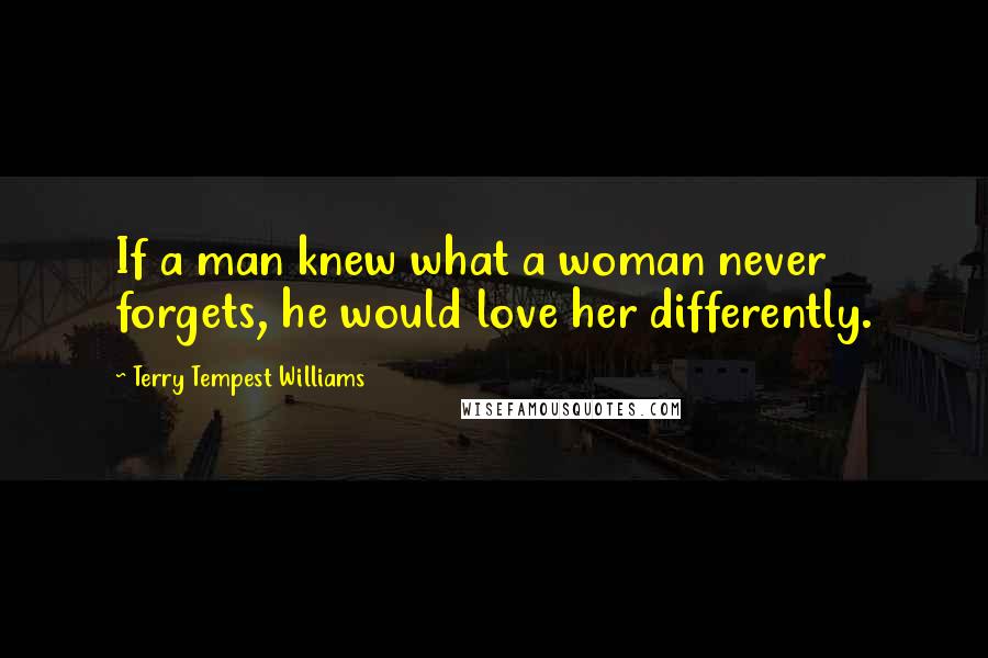 Terry Tempest Williams Quotes: If a man knew what a woman never forgets, he would love her differently.