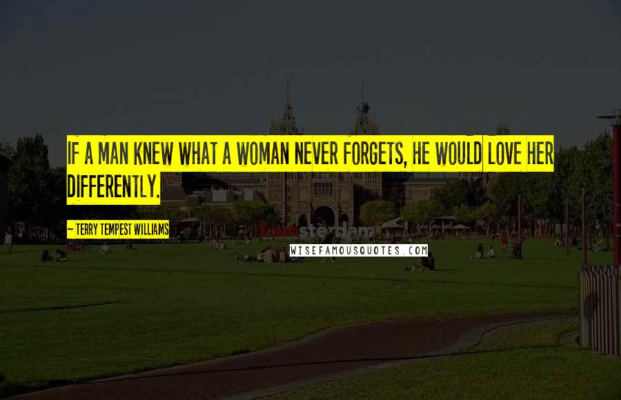 Terry Tempest Williams Quotes: If a man knew what a woman never forgets, he would love her differently.