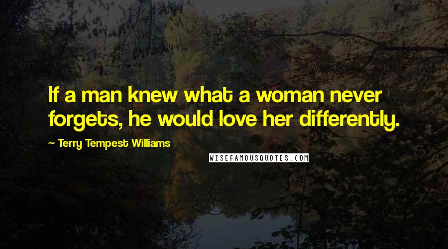 Terry Tempest Williams Quotes: If a man knew what a woman never forgets, he would love her differently.