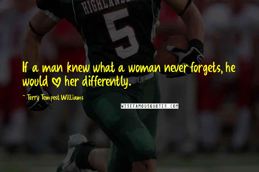 Terry Tempest Williams Quotes: If a man knew what a woman never forgets, he would love her differently.