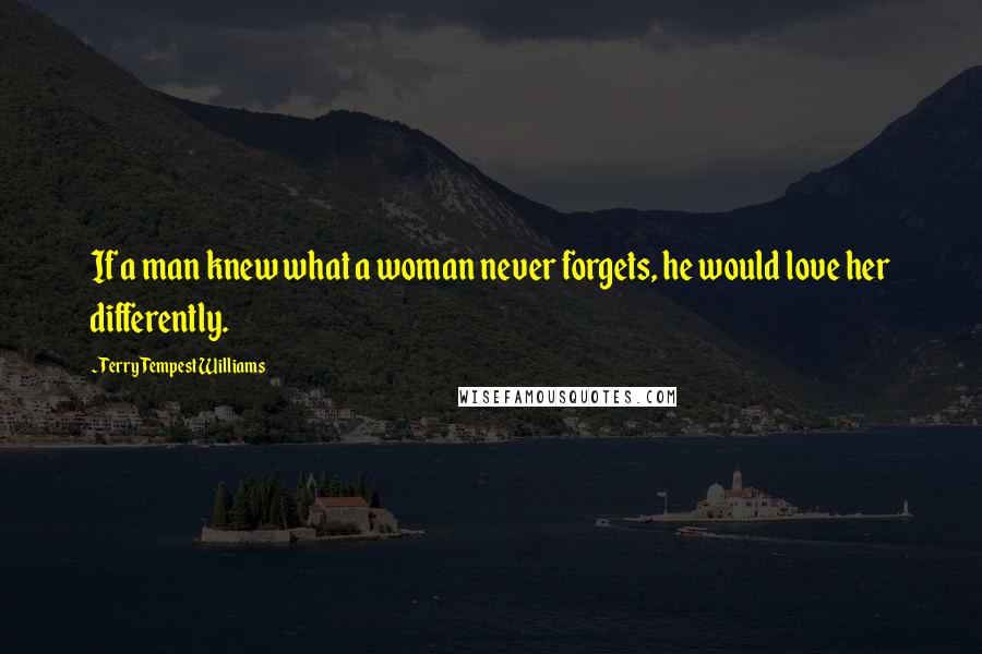 Terry Tempest Williams Quotes: If a man knew what a woman never forgets, he would love her differently.