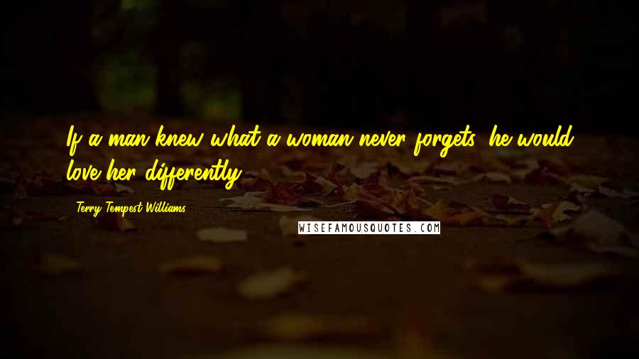 Terry Tempest Williams Quotes: If a man knew what a woman never forgets, he would love her differently.