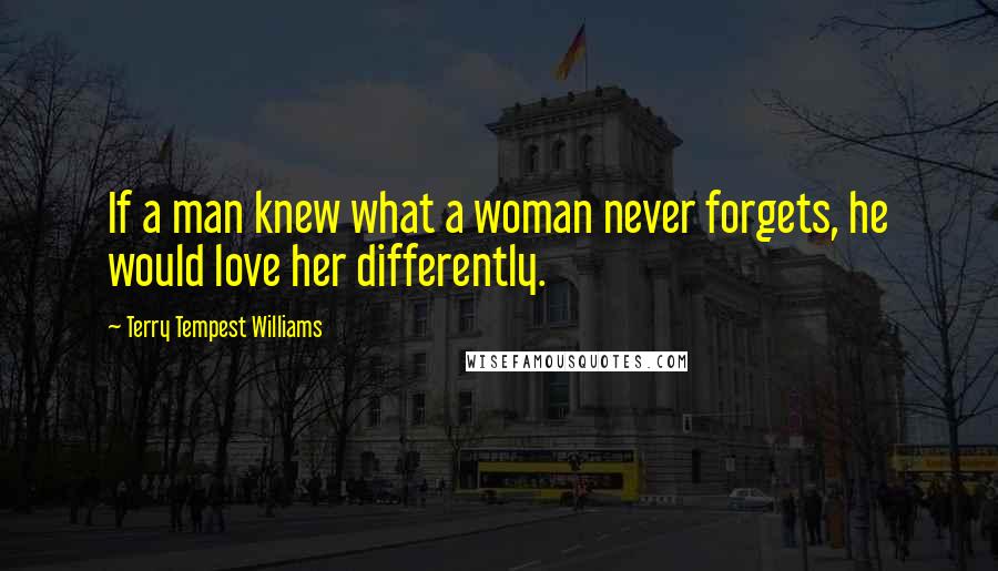 Terry Tempest Williams Quotes: If a man knew what a woman never forgets, he would love her differently.