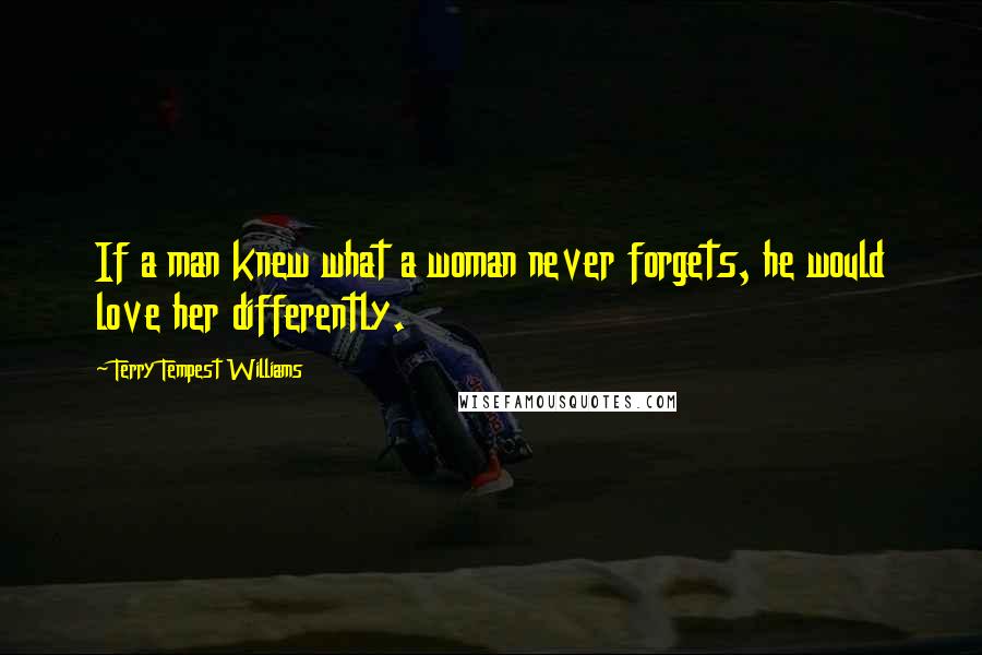 Terry Tempest Williams Quotes: If a man knew what a woman never forgets, he would love her differently.