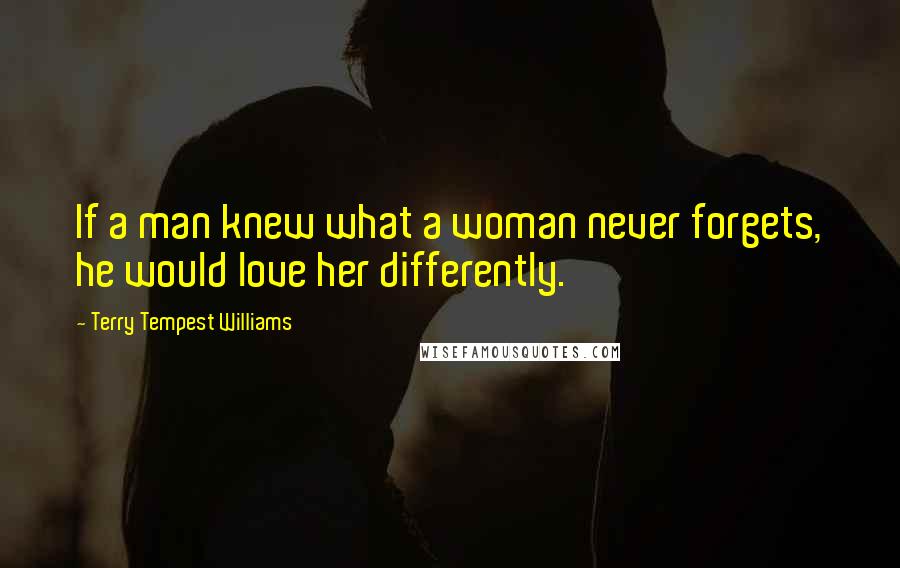 Terry Tempest Williams Quotes: If a man knew what a woman never forgets, he would love her differently.