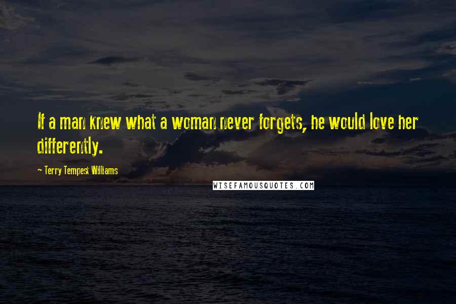 Terry Tempest Williams Quotes: If a man knew what a woman never forgets, he would love her differently.