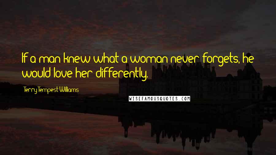 Terry Tempest Williams Quotes: If a man knew what a woman never forgets, he would love her differently.