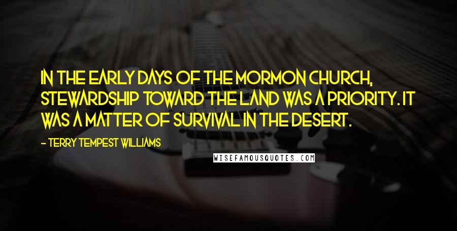 Terry Tempest Williams Quotes: In the early days of the Mormon Church, stewardship toward the land was a priority. It was a matter of survival in the desert.